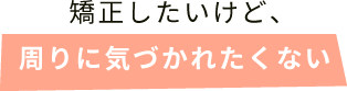 矯正したいけど、周りに気づかれたくない